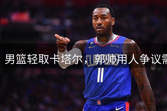 男篮轻取卡塔尔，郭帅用人争议需理性看待